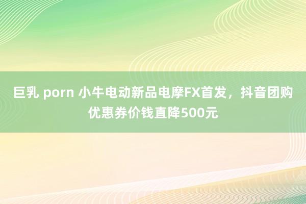 巨乳 porn 小牛电动新品电摩FX首发，抖音团购优惠券价钱直降500元