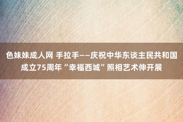 色妹妹成人网 手拉手——庆祝中华东谈主民共和国成立75周年“幸福西城”照相艺术伸开展