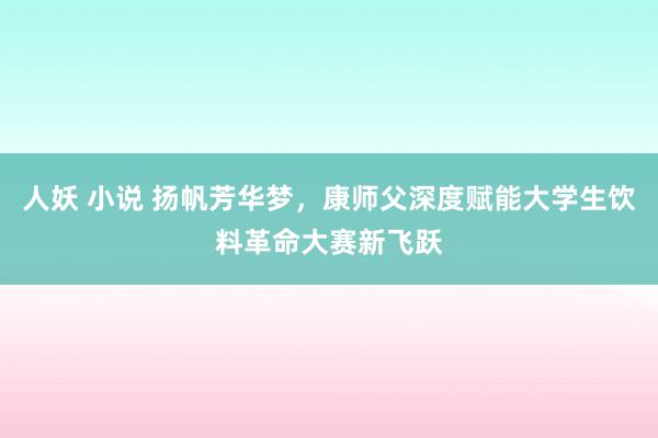 人妖 小说 扬帆芳华梦，康师父深度赋能大学生饮料革命大赛新飞跃