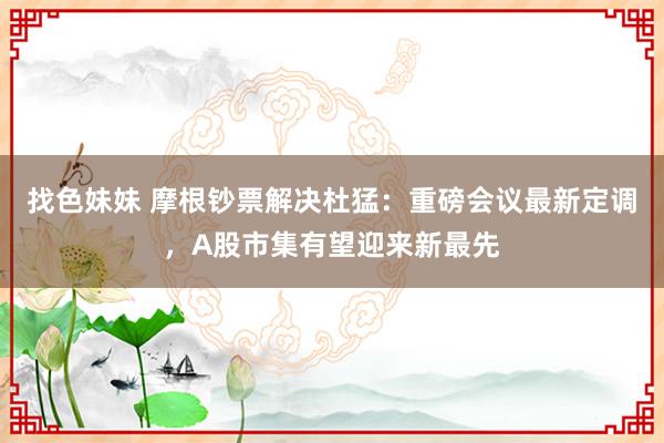 找色妹妹 摩根钞票解决杜猛：重磅会议最新定调，A股市集有望迎来新最先