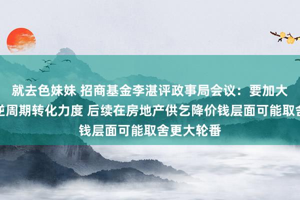 就去色妹妹 招商基金李湛评政事局会议：要加大财政货币逆周期转化力度 后续在房地产供乞降价钱层面可能取舍更大轮番