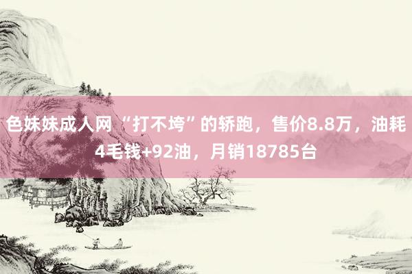 色妹妹成人网 “打不垮”的轿跑，售价8.8万，油耗4毛钱+92油，月销18785台