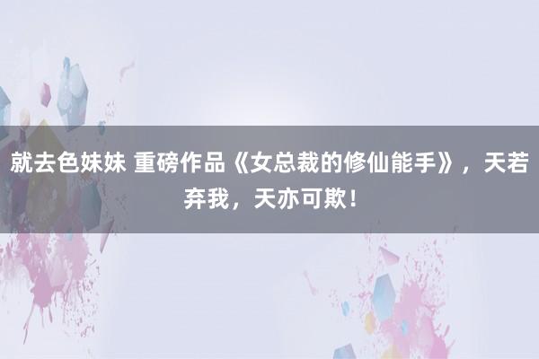 就去色妹妹 重磅作品《女总裁的修仙能手》，天若弃我，天亦可欺！