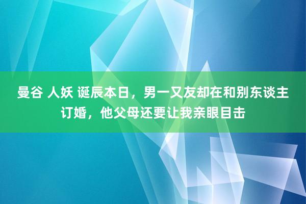 曼谷 人妖 诞辰本日，男一又友却在和别东谈主订婚，他父母还要让我亲眼目击