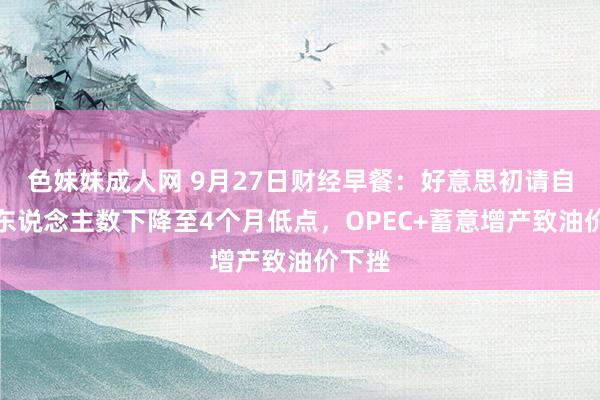 色妹妹成人网 9月27日财经早餐：好意思初请自在金东说念主数下降至4个月低点，OPEC+蓄意增产致油价下挫