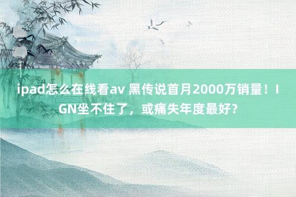 ipad怎么在线看av 黑传说首月2000万销量！IGN坐不住了，或痛失年度最好？