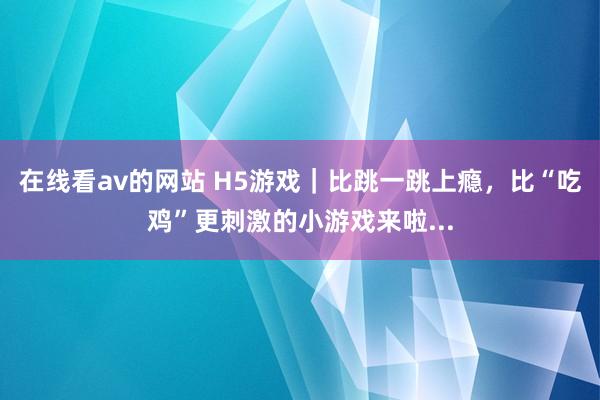 在线看av的网站 H5游戏｜比跳一跳上瘾，比“吃鸡”更刺激的小游戏来啦...