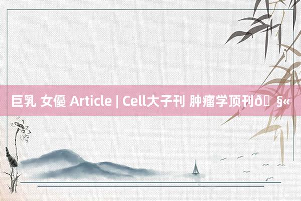 巨乳 女優 Article | Cell大子刊 肿瘤学顶刊🧫