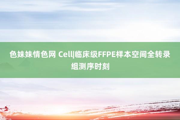 色妹妹情色网 Cell|临床级FFPE样本空间全转录组测序时刻