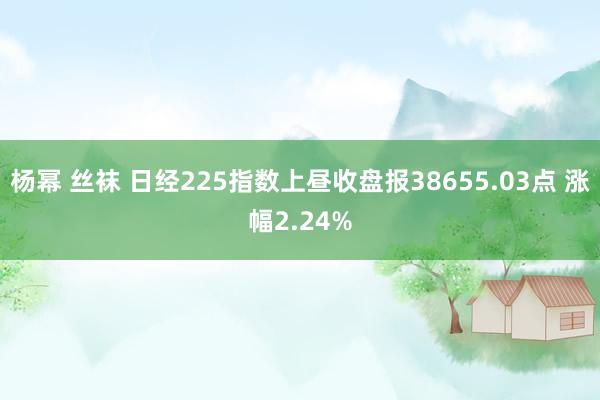 杨幂 丝袜 日经225指数上昼收盘报38655.03点 涨幅2.24%