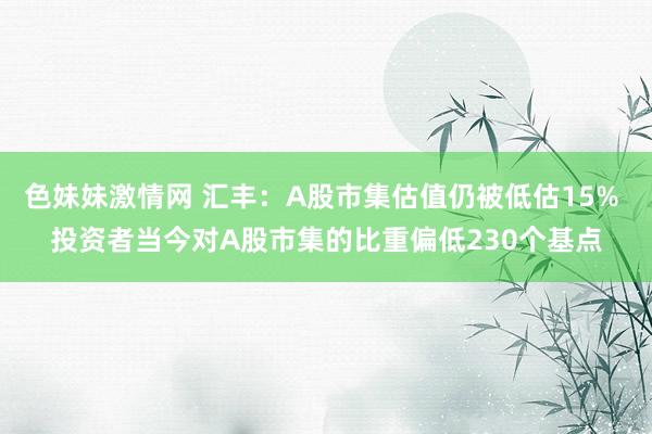 色妹妹激情网 汇丰：A股市集估值仍被低估15% 投资者当今对A股市集的比重偏低230个基点