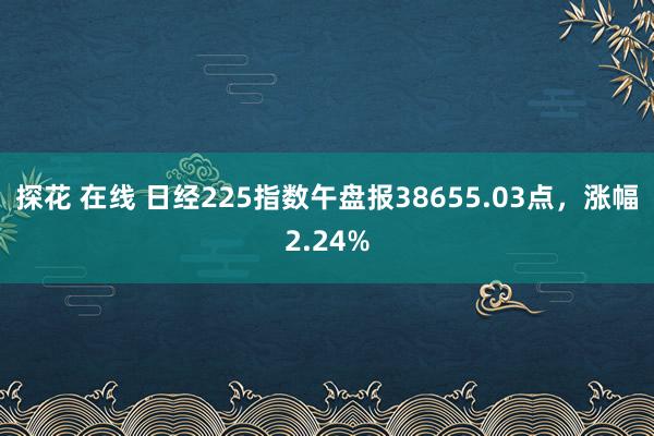 探花 在线 日经225指数午盘报38655.03点，涨幅2.24%