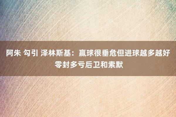 阿朱 勾引 泽林斯基：赢球很垂危但进球越多越好 零封多亏后卫和索默