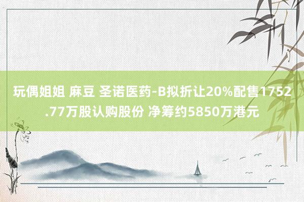 玩偶姐姐 麻豆 圣诺医药-B拟折让20%配售1752.77万股认购股份 净筹约5850万港元