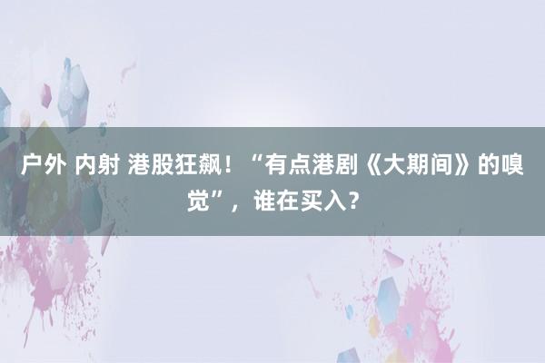 户外 内射 港股狂飙！“有点港剧《大期间》的嗅觉”，谁在买入？