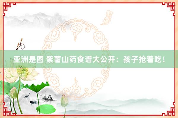 亚洲是图 紫薯山药食谱大公开：孩子抢着吃！