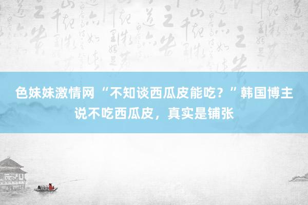 色妹妹激情网 “不知谈西瓜皮能吃？”韩国博主说不吃西瓜皮，真实是铺张