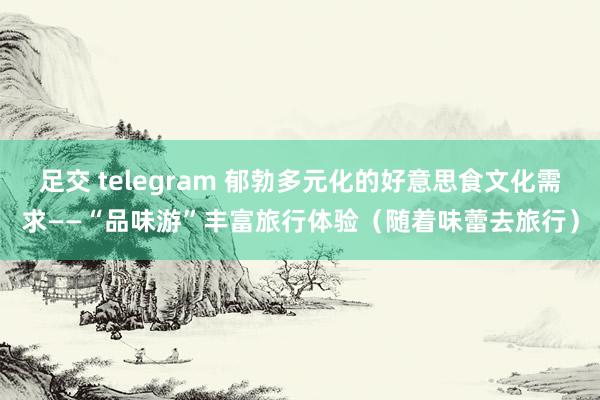 足交 telegram 郁勃多元化的好意思食文化需求——“品味游”丰富旅行体验（随着味蕾去旅行）