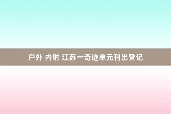 户外 内射 江苏一奇迹单元刊出登记