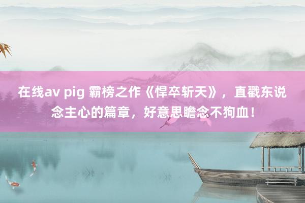 在线av pig 霸榜之作《悍卒斩天》，直戳东说念主心的篇章，好意思瞻念不狗血！