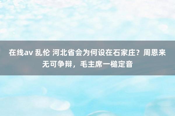 在线av 乱伦 河北省会为何设在石家庄？周恩来无可争辩，毛主席一槌定音