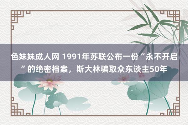 色妹妹成人网 1991年苏联公布一份“永不开启”的绝密档案，斯大林骗取众东谈主50年