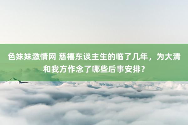 色妹妹激情网 慈禧东谈主生的临了几年，为大清和我方作念了哪些后事安排？