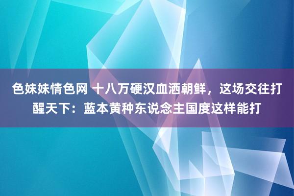 色妹妹情色网 十八万硬汉血洒朝鲜，这场交往打醒天下：蓝本黄种东说念主国度这样能打