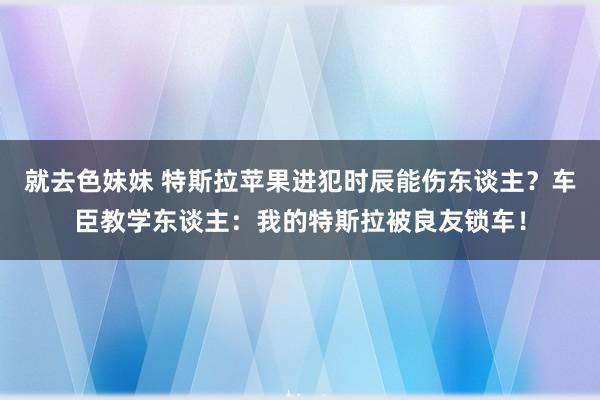 就去色妹妹 特斯拉苹果进犯时辰能伤东谈主？车臣教学东谈主：我的特斯拉被良友锁车！