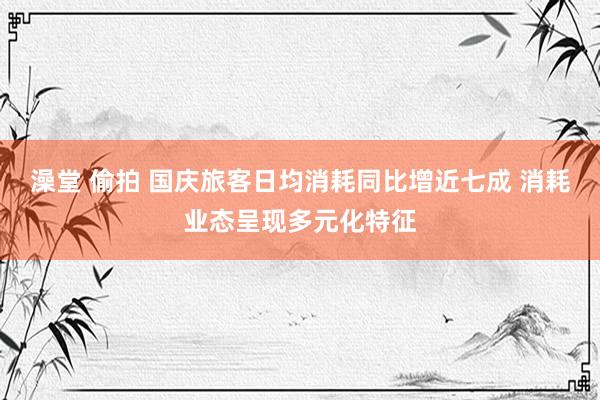 澡堂 偷拍 国庆旅客日均消耗同比增近七成 消耗业态呈现多元化特征