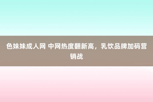 色妹妹成人网 中网热度翻新高，乳饮品牌加码营销战