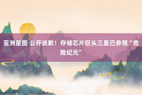 亚洲是图 公开谈歉！存储芯片巨头三星已参预“危险纪元”