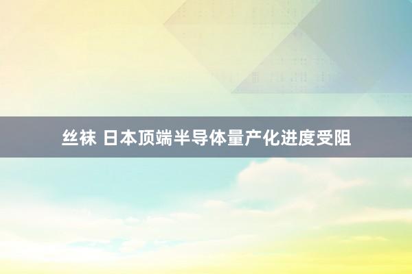 丝袜 日本顶端半导体量产化进度受阻