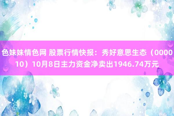 色妹妹情色网 股票行情快报：秀好意思生态（000010）10月8日主力资金净卖出1946.74万元