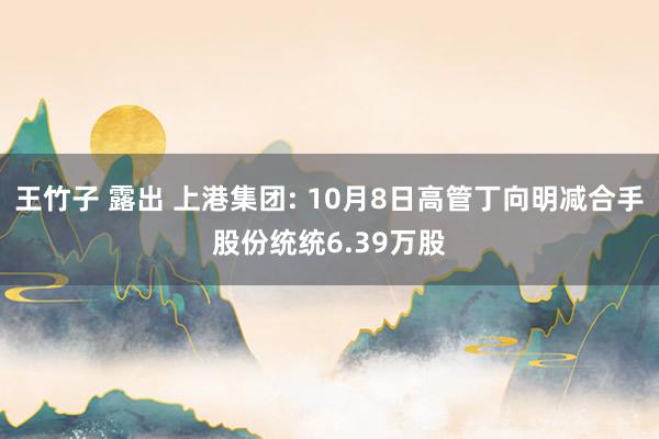 王竹子 露出 上港集团: 10月8日高管丁向明减合手股份统统6.39万股