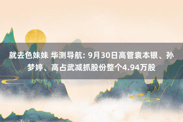 就去色妹妹 华测导航: 9月30日高管袁本银、孙梦婷、高占武减抓股份整个4.94万股