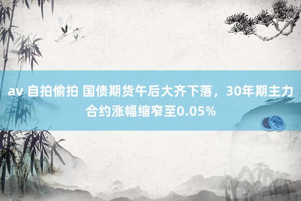 av 自拍偷拍 国债期货午后大齐下落，30年期主力合约涨幅缩窄至0.05%