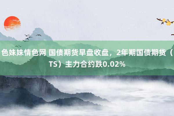 色妹妹情色网 国债期货早盘收盘，2年期国债期货（TS）主力合约跌0.02%