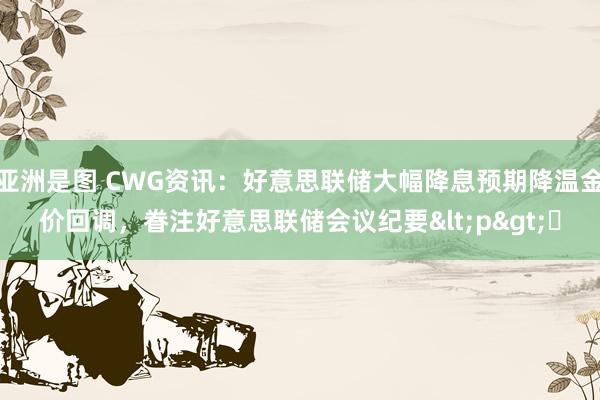 亚洲是图 CWG资讯：好意思联储大幅降息预期降温金价回调，眷注好意思联储会议纪要<p>​