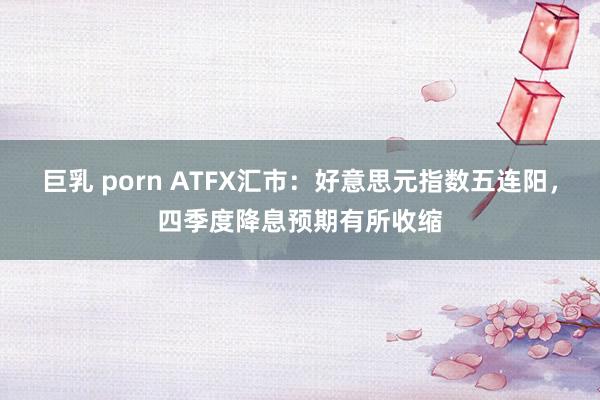 巨乳 porn ATFX汇市：好意思元指数五连阳，四季度降息预期有所收缩