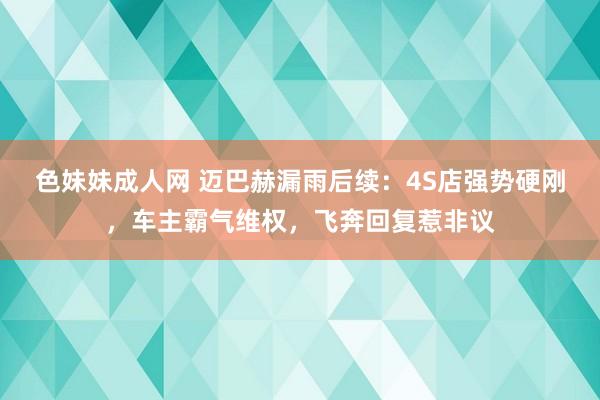 色妹妹成人网 迈巴赫漏雨后续：4S店强势硬刚，车主霸气维权，飞奔回复惹非议