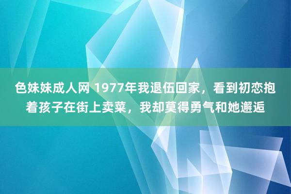 色妹妹成人网 1977年我退伍回家，看到初恋抱着孩子在街上卖菜，我却莫得勇气和她邂逅