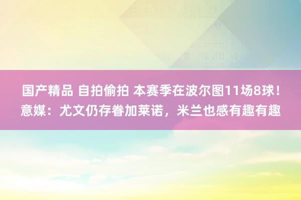 国产精品 自拍偷拍 本赛季在波尔图11场8球！意媒：尤文仍存眷加莱诺，米兰也感有趣有趣