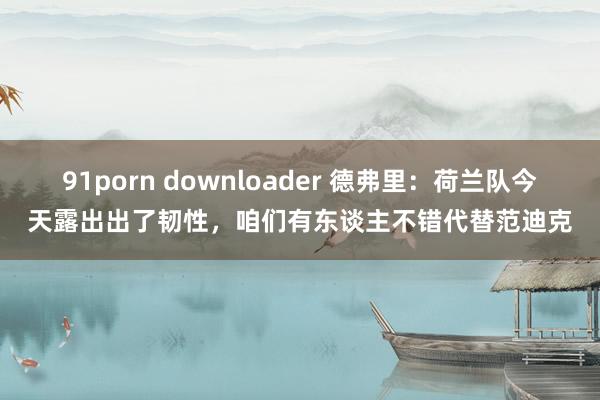 91porn downloader 德弗里：荷兰队今天露出出了韧性，咱们有东谈主不错代替范迪克