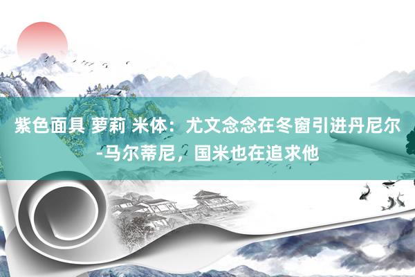 紫色面具 萝莉 米体：尤文念念在冬窗引进丹尼尔-马尔蒂尼，国米也在追求他