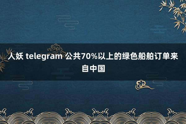 人妖 telegram 公共70%以上的绿色船舶订单来自中国