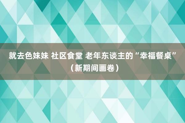 就去色妹妹 社区食堂 老年东谈主的“幸福餐桌”（新期间画卷）