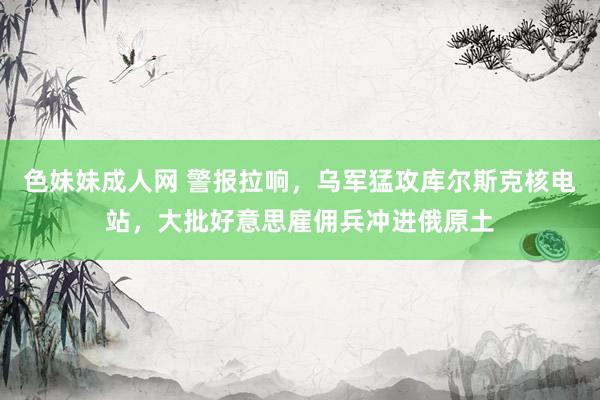 色妹妹成人网 警报拉响，乌军猛攻库尔斯克核电站，大批好意思雇佣兵冲进俄原土