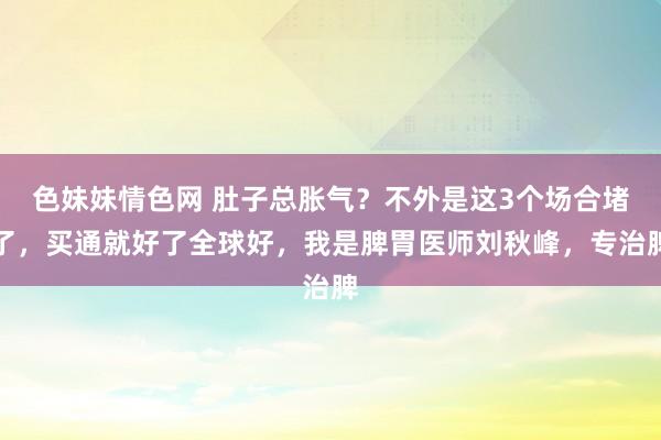 色妹妹情色网 肚子总胀气？不外是这3个场合堵了，买通就好了全球好，我是脾胃医师刘秋峰，专治脾