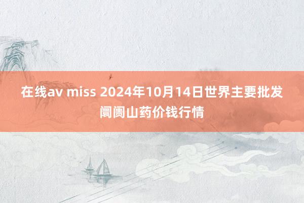 在线av miss 2024年10月14日世界主要批发阛阓山药价钱行情